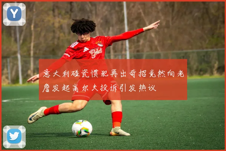意大利碰瓷惯犯再出奇招竟然向老詹发起高尔夫投诉引发热议