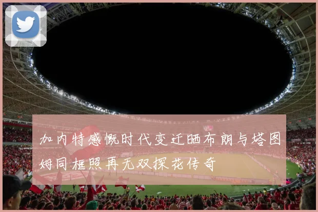 加内特感慨时代变迁晒布朗与塔图姆同框照再无双探花传奇
