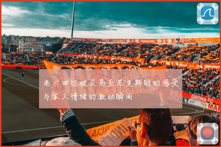 老六回忆被交易至尼克斯时的感受与家人情绪的激动瞬间