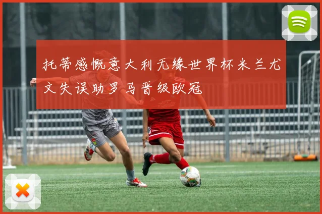 托蒂感慨意大利无缘世界杯米兰尤文失误助罗马晋级欧冠
