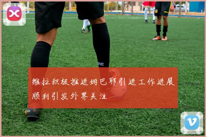维拉积极推进姆巴耶引进工作进展顺利引发外界关注
