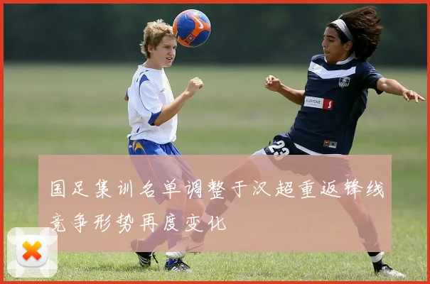 国足集训名单调整于汉超重返锋线竞争形势再度变化
