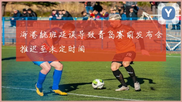 海港航班延误导致青岛赛前发布会推迟至未定时间