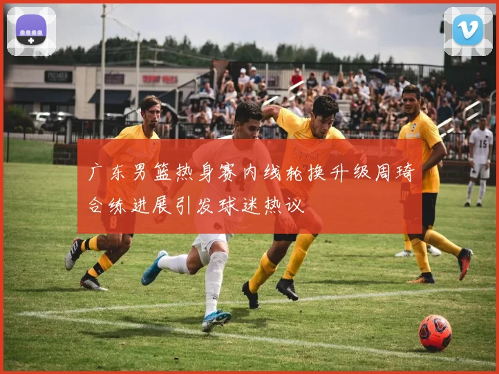 广东男篮热身赛内线轮换升级周琦合练进展引发球迷热议