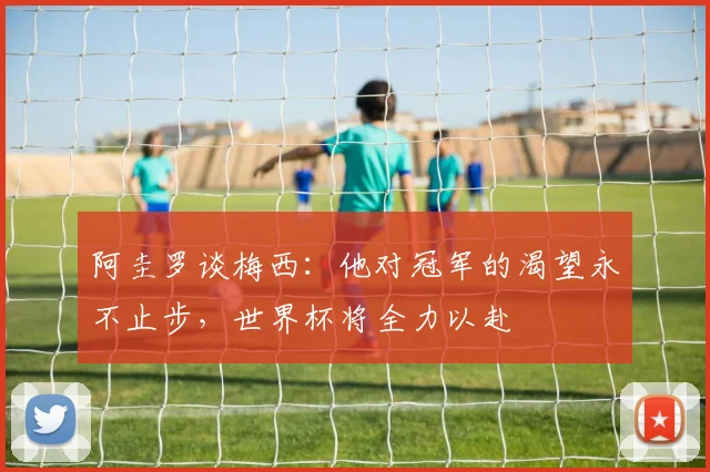 阿圭罗谈梅西：他对冠军的渴望永不止步，世界杯将全力以赴