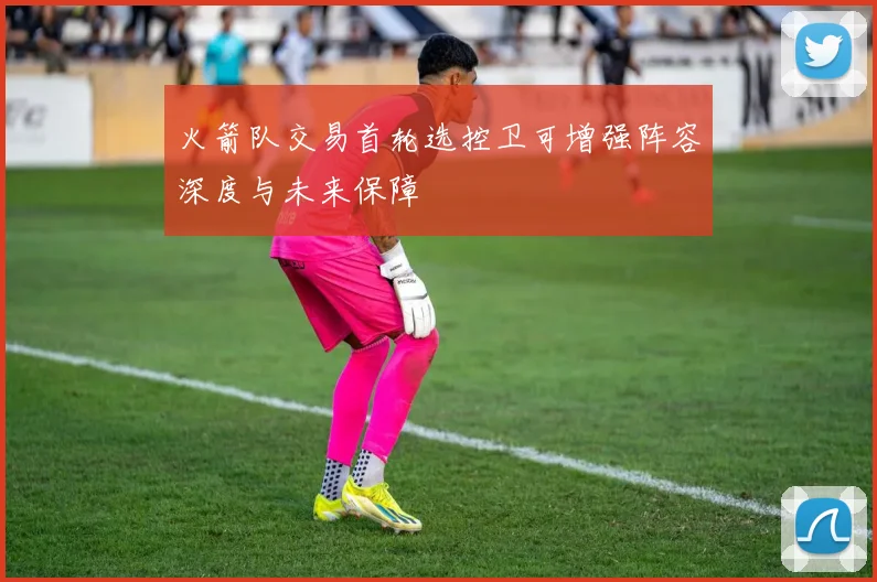 火箭队交易首轮选控卫可增强阵容深度与未来保障