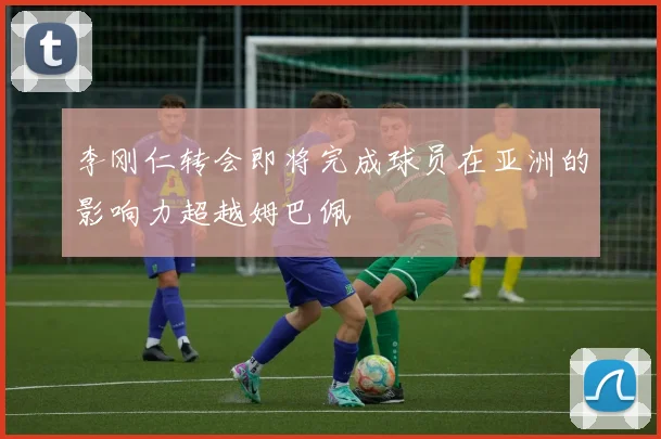 李刚仁转会即将完成球员在亚洲的影响力超越姆巴佩