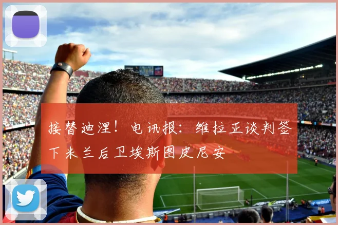 接替迪涅!电讯报:维拉正谈判签下米兰后卫埃斯图皮尼安