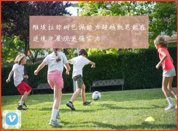维埃拉称姆巴佩能力超越凯恩能在逆境中展现更强实力