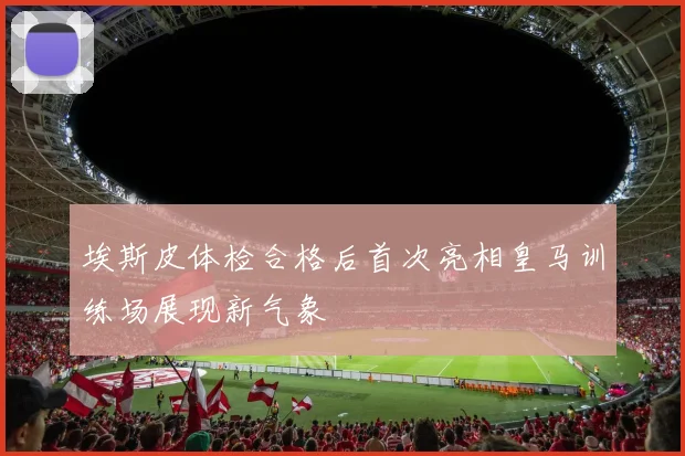 埃斯皮体检合格后首次亮相皇马训练场展现新气象